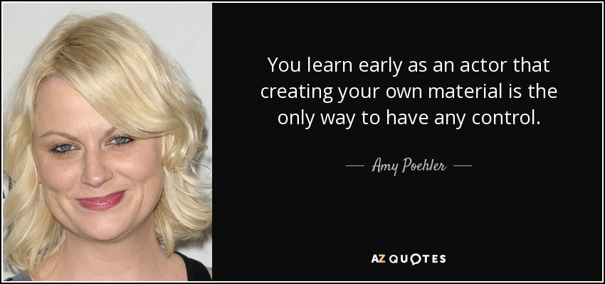 You learn early as an actor that creating your own material is the only way to have any control. - Amy Poehler