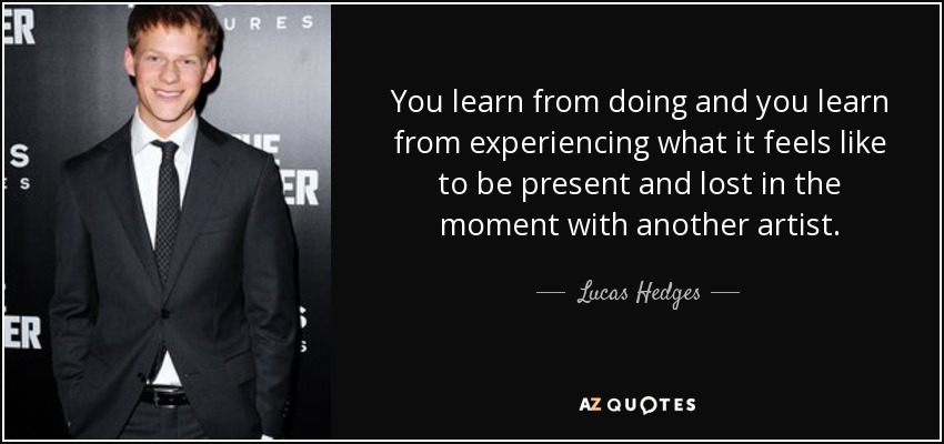 You learn from doing and you learn from experiencing what it feels like to be present and lost in the moment with another artist. - Lucas Hedges