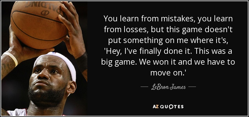 You learn from mistakes, you learn from losses, but this game doesn't put something on me where it's, 'Hey, I've finally done it. This was a big game. We won it and we have to move on.' - LeBron James