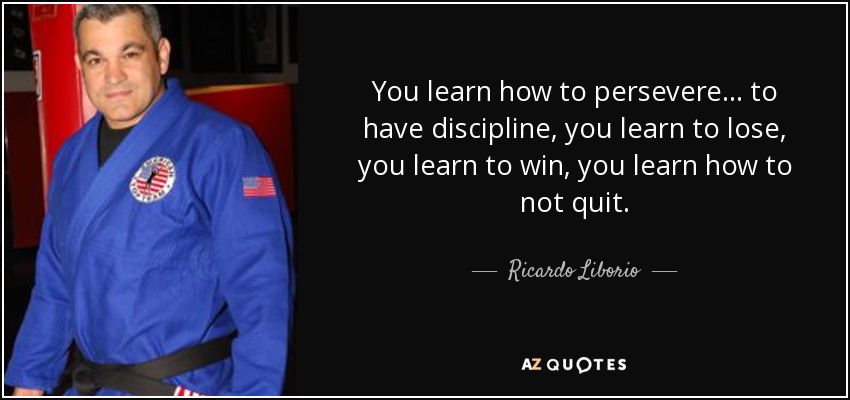 You learn how to persevere... to have discipline, you learn to lose, you learn to win, you learn how to not quit. - Ricardo Liborio