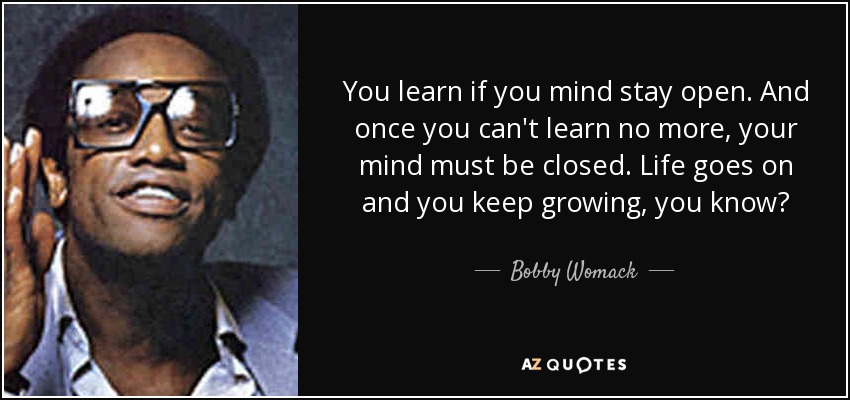 You learn if you mind stay open. And once you can't learn no more, your mind must be closed. Life goes on and you keep growing, you know? - Bobby Womack