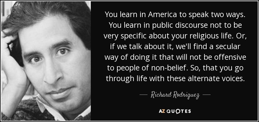 You learn in America to speak two ways. You learn in public discourse not to be very specific about your religious life. Or, if we talk about it, we'll find a secular way of doing it that will not be offensive to people of non-belief. So, that you go through life with these alternate voices. - Richard Rodriguez