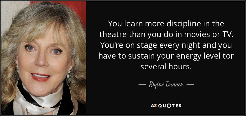 You learn more discipline in the theatre than you do in movies or TV. You're on stage every night and you have to sustain your energy level tor several hours. - Blythe Danner