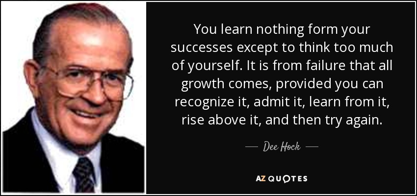 You learn nothing form your successes except to think too much of yourself. It is from failure that all growth comes, provided you can recognize it, admit it, learn from it, rise above it, and then try again. - Dee Hock