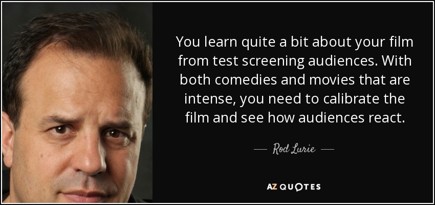You learn quite a bit about your film from test screening audiences. With both comedies and movies that are intense, you need to calibrate the film and see how audiences react. - Rod Lurie