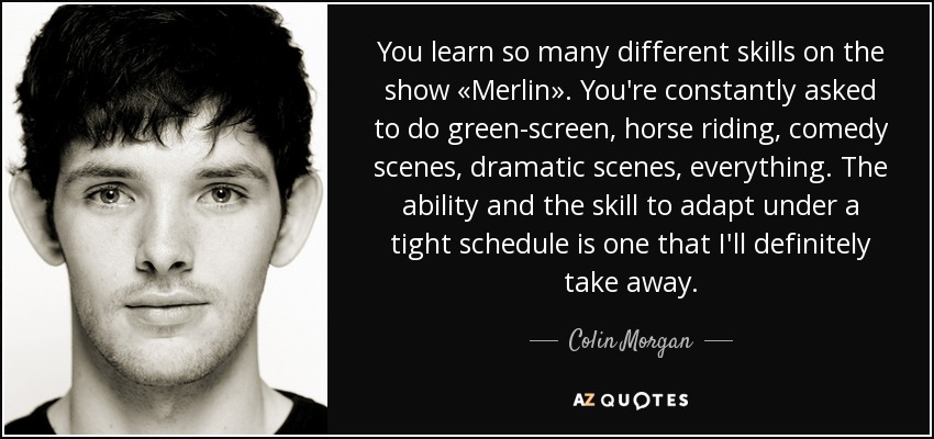 You learn so many different skills on the show «Merlin». You're constantly asked to do green-screen, horse riding, comedy scenes, dramatic scenes, everything. The ability and the skill to adapt under a tight schedule is one that I'll definitely take away. - Colin Morgan