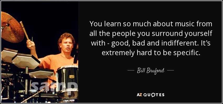 You learn so much about music from all the people you surround yourself with - good, bad and indifferent. It's extremely hard to be specific. - Bill Bruford