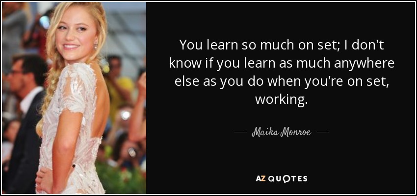 You learn so much on set; I don't know if you learn as much anywhere else as you do when you're on set, working. - Maika Monroe