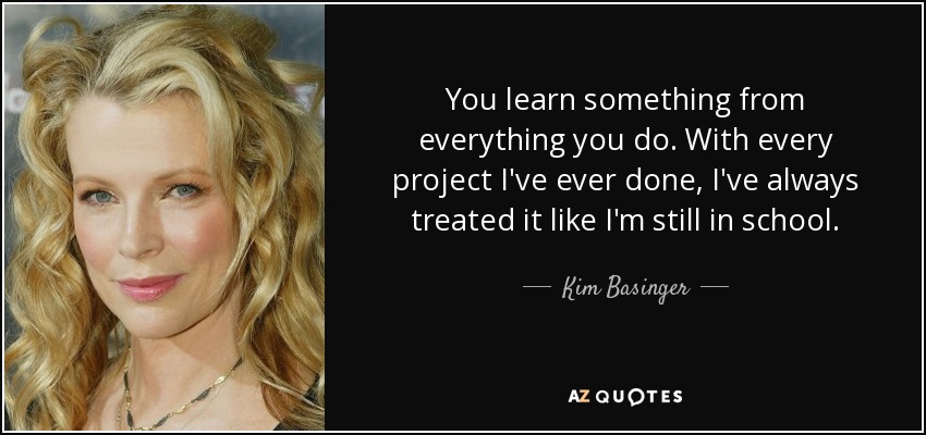 You learn something from everything you do. With every project I've ever done, I've always treated it like I'm still in school. - Kim Basinger