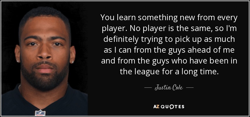 You learn something new from every player. No player is the same, so I'm definitely trying to pick up as much as I can from the guys ahead of me and from the guys who have been in the league for a long time. - Justin Cole