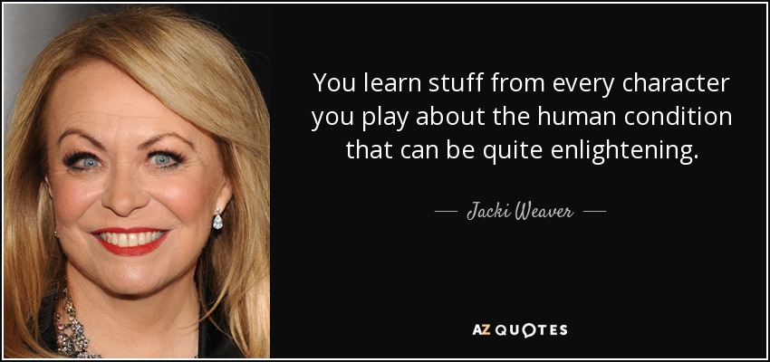 You learn stuff from every character you play about the human condition that can be quite enlightening. - Jacki Weaver