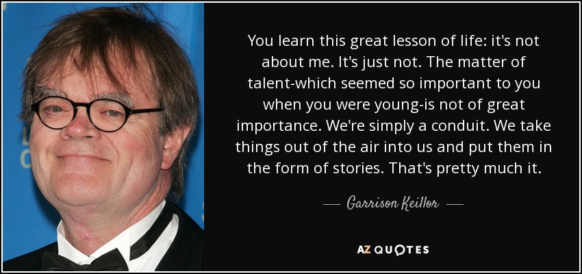You learn this great lesson of life: it's not about me. It's just not. The matter of talent-which seemed so important to you when you were young-is not of great importance. We're simply a conduit. We take things out of the air into us and put them in the form of stories. That's pretty much it. - Garrison Keillor