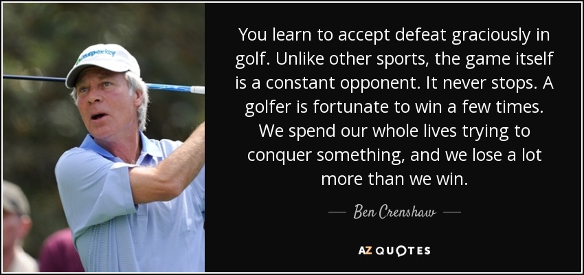 You learn to accept defeat graciously in golf. Unlike other sports, the game itself is a constant opponent. It never stops. A golfer is fortunate to win a few times. We spend our whole lives trying to conquer something, and we lose a lot more than we win. - Ben Crenshaw
