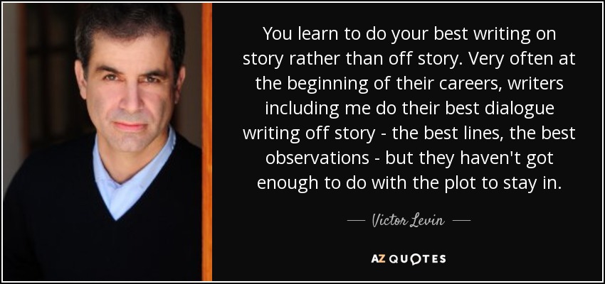 You learn to do your best writing on story rather than off story. Very often at the beginning of their careers, writers including me do their best dialogue writing off story - the best lines, the best observations - but they haven't got enough to do with the plot to stay in. - Victor Levin