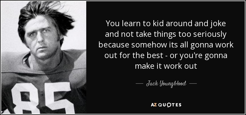 You learn to kid around and joke and not take things too seriously because somehow its all gonna work out for the best - or you're gonna make it work out - Jack Youngblood