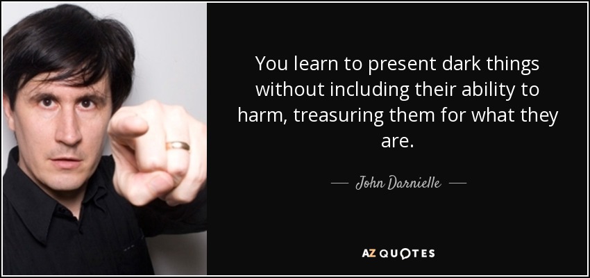 You learn to present dark things without including their ability to harm, treasuring them for what they are. - John Darnielle