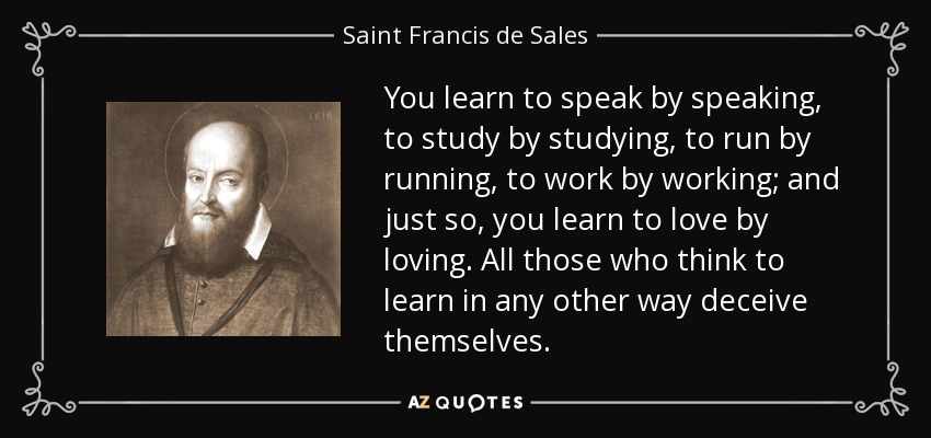 You learn to speak by speaking, to study by studying, to run by running, to work by working; and just so, you learn to love by loving. All those who think to learn in any other way deceive themselves. - Saint Francis de Sales