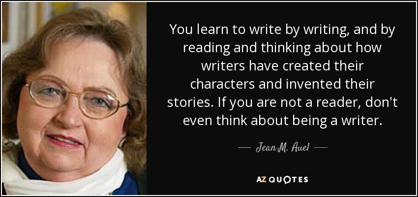 You learn to write by writing, and by reading and thinking about how writers have created their characters and invented their stories. If you are not a reader, don't even think about being a writer. - Jean M. Auel
