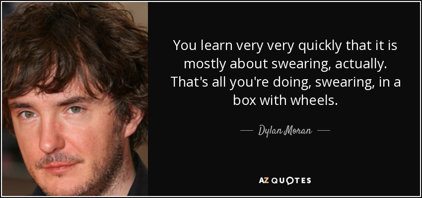 You learn very very quickly that it is mostly about swearing, actually. That's all you're doing, swearing, in a box with wheels. - Dylan Moran