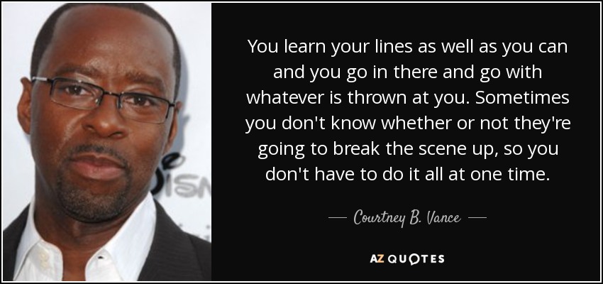 You learn your lines as well as you can and you go in there and go with whatever is thrown at you. Sometimes you don't know whether or not they're going to break the scene up, so you don't have to do it all at one time. - Courtney B. Vance