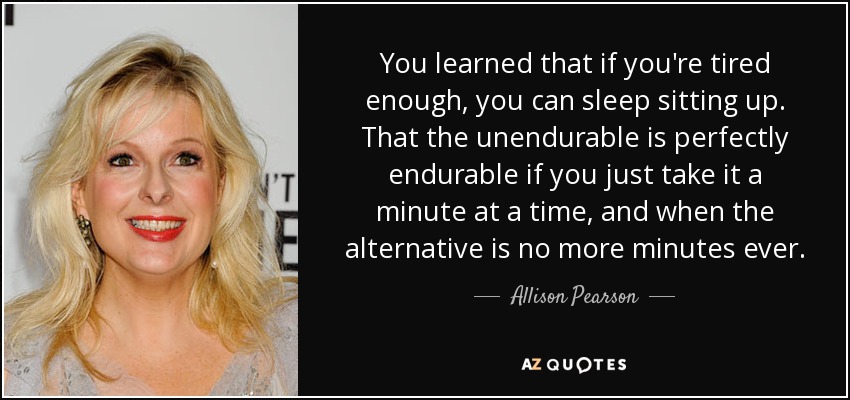 You learned that if you're tired enough, you can sleep sitting up. That the unendurable is perfectly endurable if you just take it a minute at a time, and when the alternative is no more minutes ever. - Allison Pearson