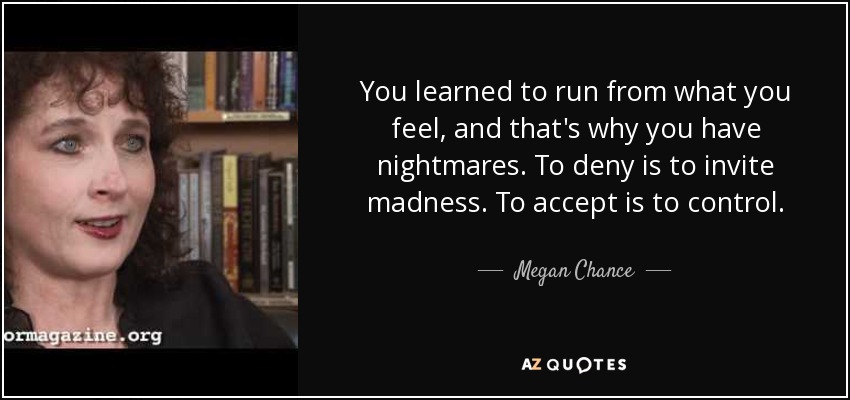 You learned to run from what you feel, and that's why you have nightmares. To deny is to invite madness. To accept is to control. - Megan Chance