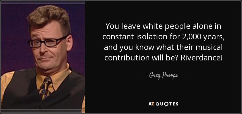 You leave white people alone in constant isolation for 2,000 years, and you know what their musical contribution will be? Riverdance! - Greg Proops