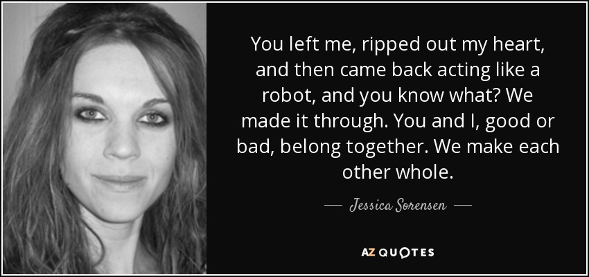 You left me, ripped out my heart, and then came back acting like a robot, and you know what? We made it through. You and I, good or bad, belong together. We make each other whole. - Jessica Sorensen