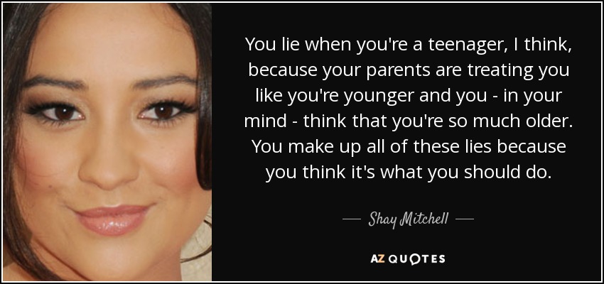 You lie when you're a teenager, I think, because your parents are treating you like you're younger and you - in your mind - think that you're so much older. You make up all of these lies because you think it's what you should do. - Shay Mitchell