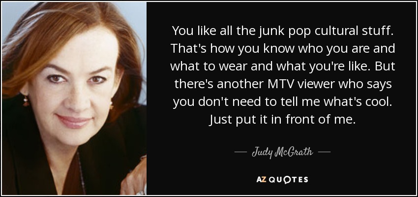 You like all the junk pop cultural stuff. That's how you know who you are and what to wear and what you're like. But there's another MTV viewer who says you don't need to tell me what's cool. Just put it in front of me. - Judy McGrath