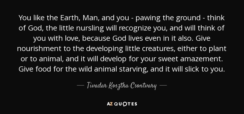 You like the Earth, Man, and you - pawing the ground - think of God, the little nursling will recognize you, and will think of you with love, because God lives even in it also. Give nourishment to the developing little creatures, either to plant or to animal, and it will develop for your sweet amazement. Give food for the wild animal starving, and it will slick to you. - Tivadar Kosztka Csontvary