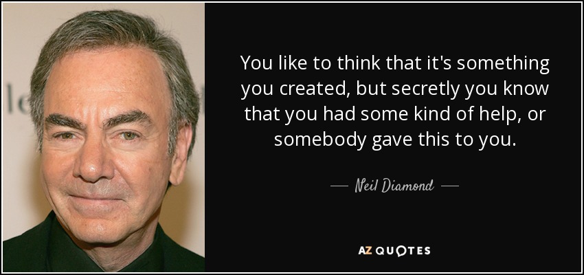 You like to think that it's something you created, but secretly you know that you had some kind of help, or somebody gave this to you. - Neil Diamond