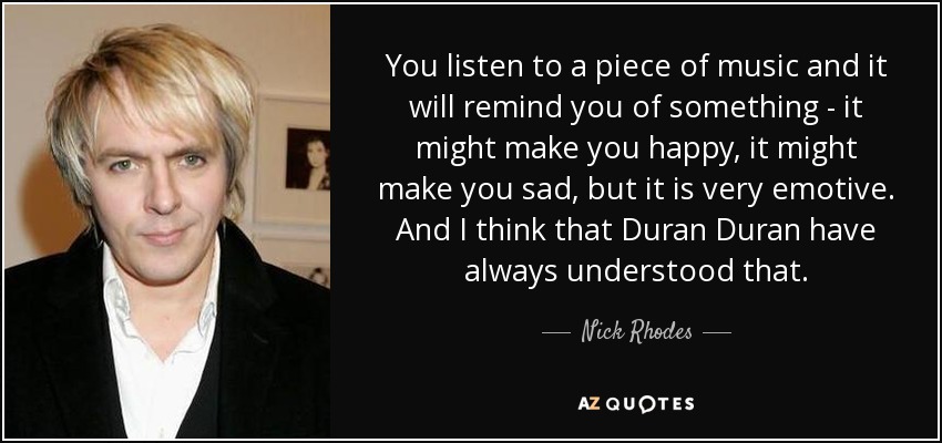 You listen to a piece of music and it will remind you of something - it might make you happy, it might make you sad, but it is very emotive. And I think that Duran Duran have always understood that. - Nick Rhodes