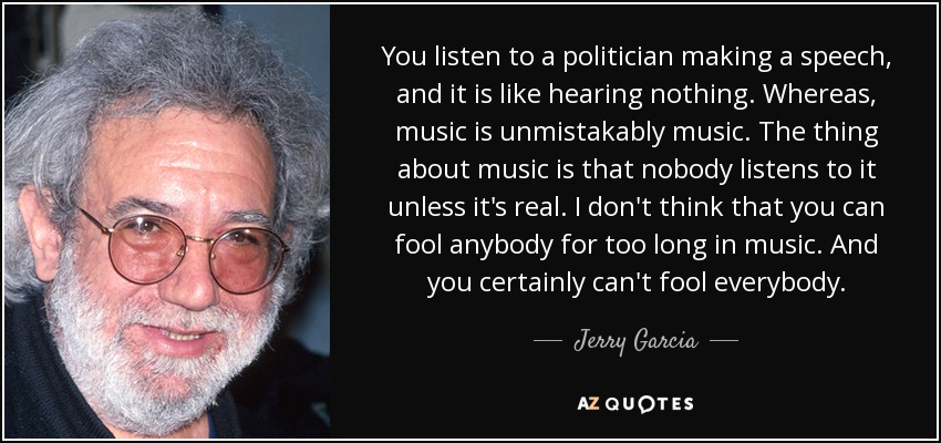You listen to a politician making a speech, and it is like hearing nothing. Whereas, music is unmistakably music. The thing about music is that nobody listens to it unless it's real. I don't think that you can fool anybody for too long in music. And you certainly can't fool everybody. - Jerry Garcia