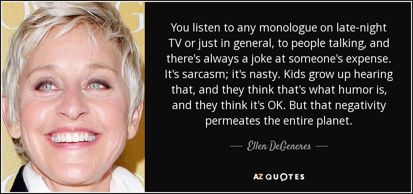 You listen to any monologue on late-night TV or just in general, to people talking, and there's always a joke at someone's expense. It's sarcasm; it's nasty. Kids grow up hearing that, and they think that's what humor is, and they think it's OK. But that negativity permeates the entire planet. - Ellen DeGeneres