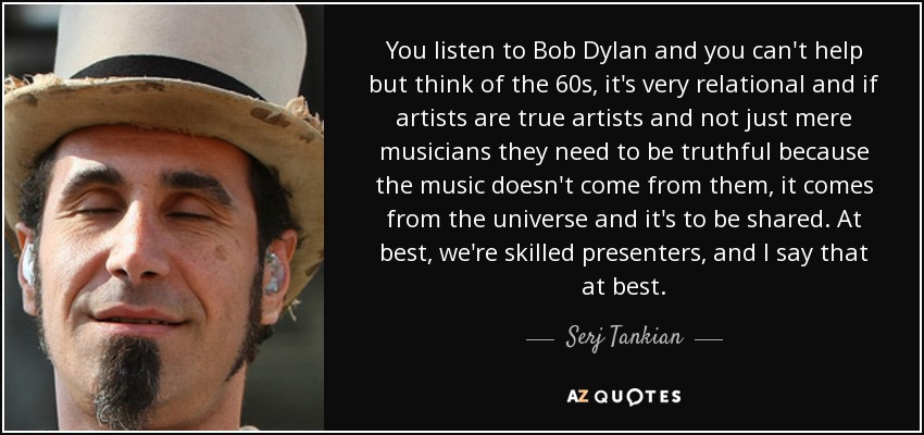 You listen to Bob Dylan and you can't help but think of the 60s, it's very relational and if artists are true artists and not just mere musicians they need to be truthful because the music doesn't come from them, it comes from the universe and it's to be shared. At best, we're skilled presenters, and I say that at best. - Serj Tankian