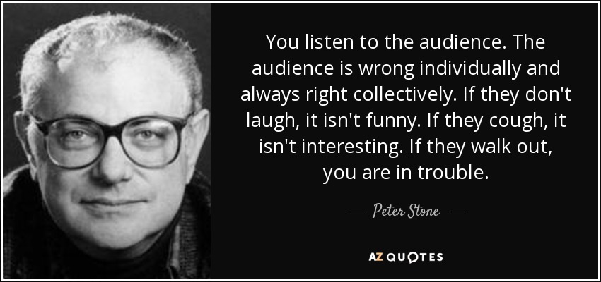 You listen to the audience. The audience is wrong individually and always right collectively. If they don't laugh, it isn't funny. If they cough, it isn't interesting. If they walk out, you are in trouble. - Peter Stone