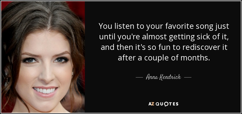 You listen to your favorite song just until you're almost getting sick of it, and then it's so fun to rediscover it after a couple of months. - Anna Kendrick