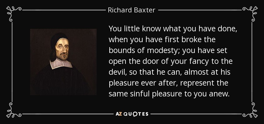 You little know what you have done, when you have first broke the bounds of modesty; you have set open the door of your fancy to the devil, so that he can, almost at his pleasure ever after, represent the same sinful pleasure to you anew. - Richard Baxter