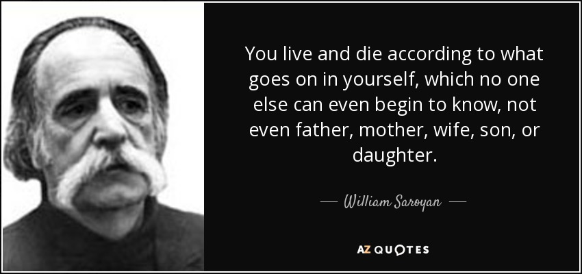 You live and die according to what goes on in yourself, which no one else can even begin to know, not even father, mother, wife, son, or daughter. - William Saroyan
