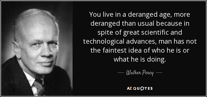 You live in a deranged age, more deranged than usual because in spite of great scientific and technological advances, man has not the faintest idea of who he is or what he is doing. - Walker Percy