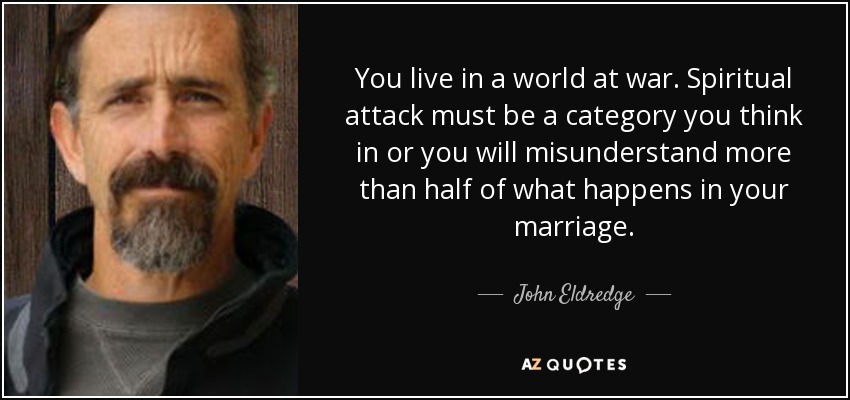 You live in a world at war. Spiritual attack must be a category you think in or you will misunderstand more than half of what happens in your marriage. - John Eldredge