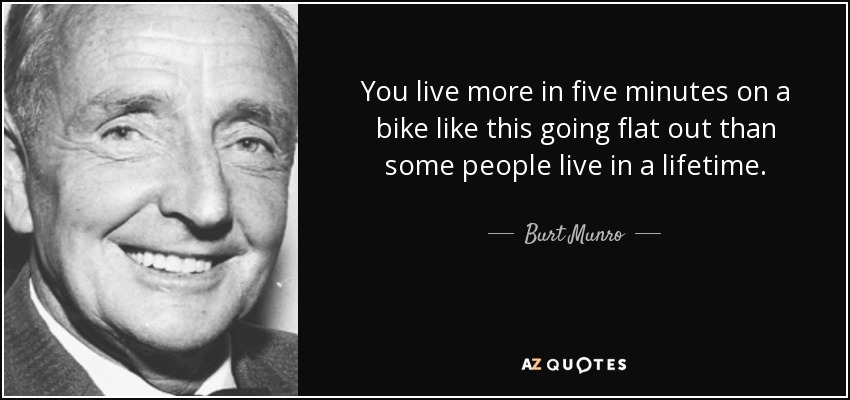 You live more in five minutes on a bike like this going flat out than some people live in a lifetime. - Burt Munro