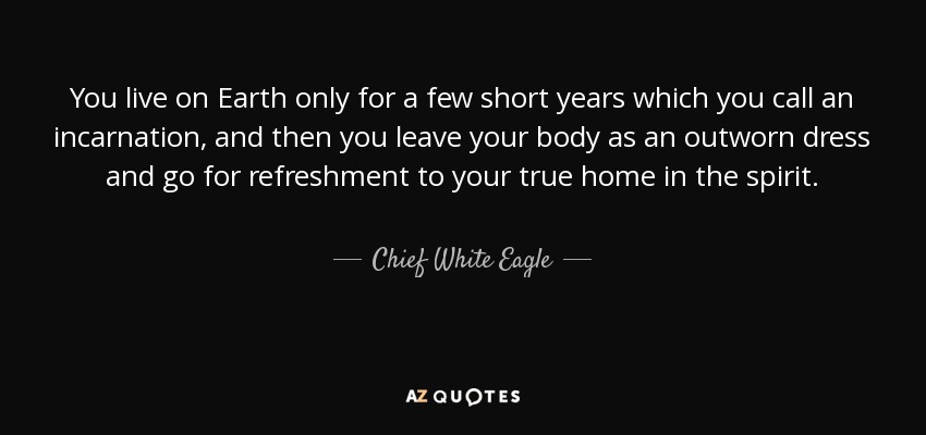 You live on Earth only for a few short years which you call an incarnation, and then you leave your body as an outworn dress and go for refreshment to your true home in the spirit. - Chief White Eagle