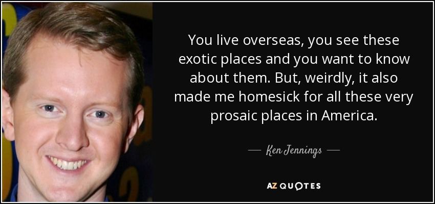 You live overseas, you see these exotic places and you want to know about them. But, weirdly, it also made me homesick for all these very prosaic places in America. - Ken Jennings