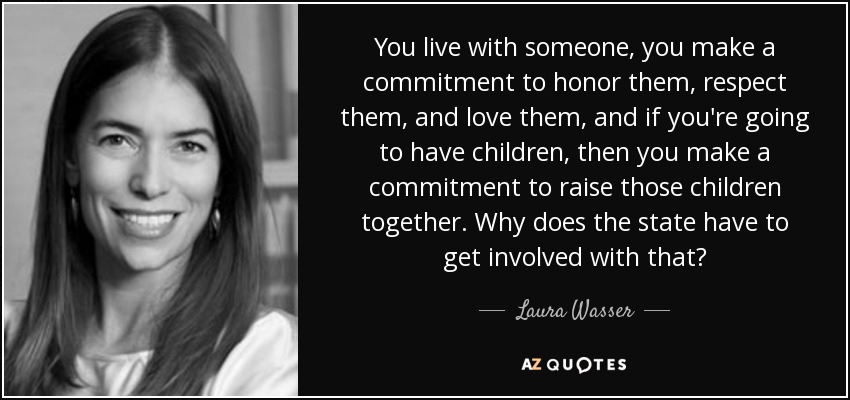 You live with someone, you make a commitment to honor them, respect them, and love them, and if you're going to have children, then you make a commitment to raise those children together. Why does the state have to get involved with that? - Laura Wasser