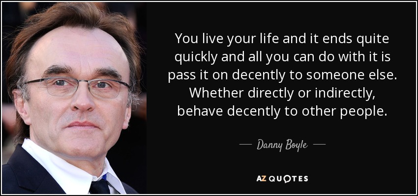 You live your life and it ends quite quickly and all you can do with it is pass it on decently to someone else. Whether directly or indirectly, behave decently to other people. - Danny Boyle