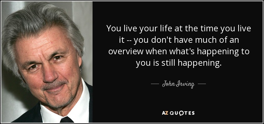 You live your life at the time you live it -- you don't have much of an overview when what's happening to you is still happening. - John Irving