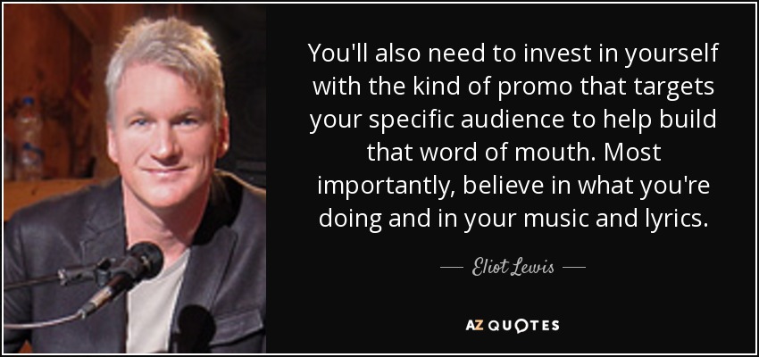 You'll also need to invest in yourself with the kind of promo that targets your specific audience to help build that word of mouth. Most importantly, believe in what you're doing and in your music and lyrics. - Eliot Lewis