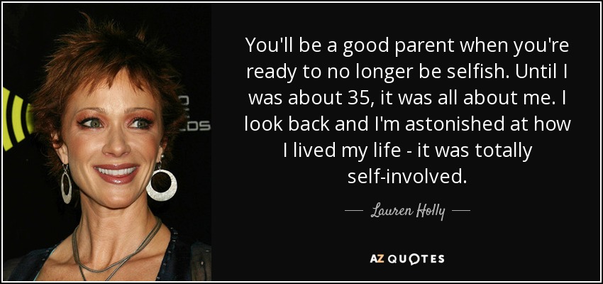 You'll be a good parent when you're ready to no longer be selfish. Until I was about 35, it was all about me. I look back and I'm astonished at how I lived my life - it was totally self-involved. - Lauren Holly
